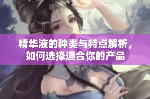 精华液的种类与特点解析，如何选择适合你的产品