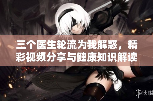 三个医生轮流为我解惑，精彩视频分享与健康知识解读