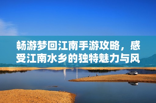 畅游梦回江南手游攻略，感受江南水乡的独特魅力与风情