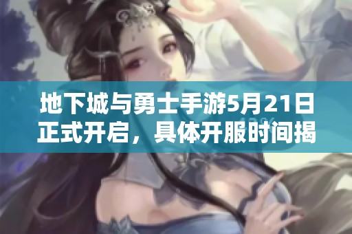 地下城与勇士手游5月21日正式开启，具体开服时间揭秘