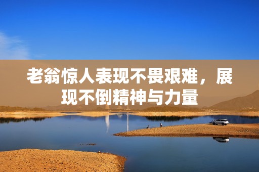 老翁惊人表现不畏艰难，展现不倒精神与力量