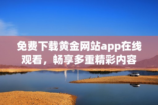 免费下载黄金网站app在线观看，畅享多重精彩内容