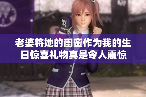 老婆将她的闺蜜作为我的生日惊喜礼物真是令人震惊