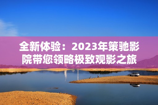 全新体验：2023年策驰影院带您领略极致观影之旅