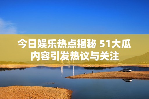 今日娱乐热点揭秘 51大瓜内容引发热议与关注