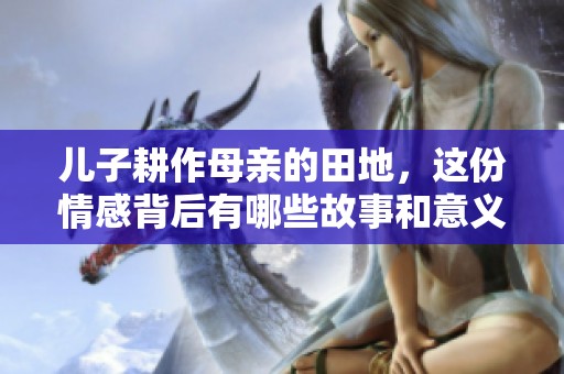儿子耕作母亲的田地，这份情感背后有哪些故事和意义