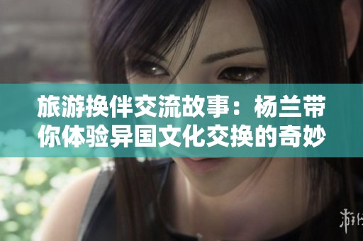 旅游换伴交流故事：杨兰带你体验异国文化交换的奇妙之旅