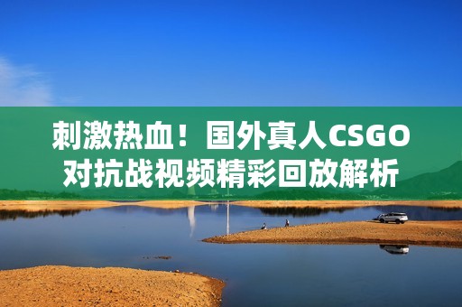 刺激热血！国外真人CSGO对抗战视频精彩回放解析