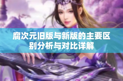 腐次元旧版与新版的主要区别分析与对比详解