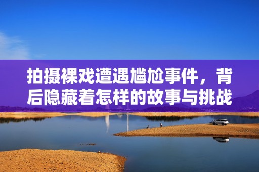 拍摄裸戏遭遇尴尬事件，背后隐藏着怎样的故事与挑战