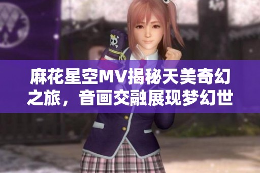 麻花星空MV揭秘天美奇幻之旅，音画交融展现梦幻世界