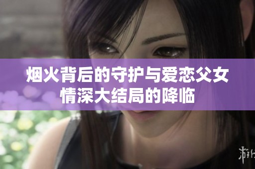 烟火背后的守护与爱恋父女情深大结局的降临