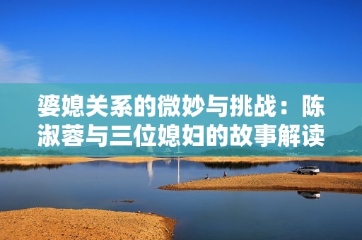 婆媳关系的微妙与挑战：陈淑蓉与三位媳妇的故事解读