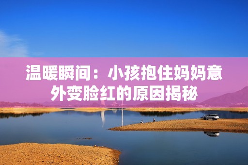 温暖瞬间：小孩抱住妈妈意外变脸红的原因揭秘