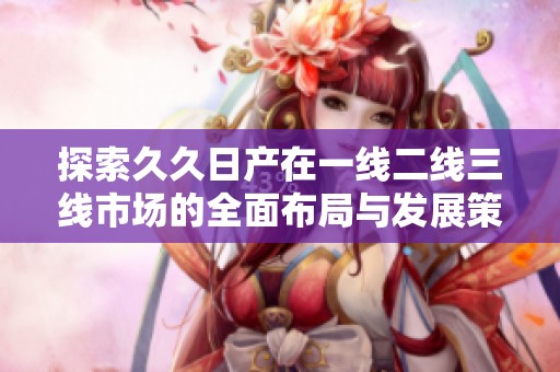 探索久久日产在一线二线三线市场的全面布局与发展策略