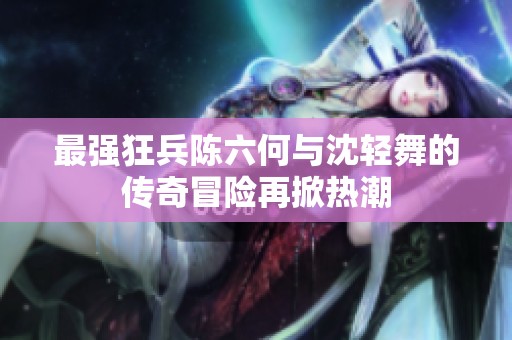 最强狂兵陈六何与沈轻舞的传奇冒险再掀热潮