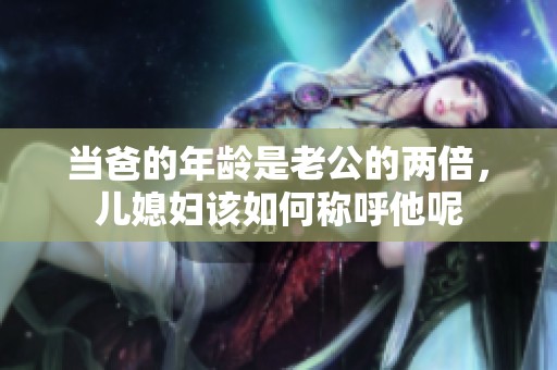 当爸的年龄是老公的两倍，儿媳妇该如何称呼他呢