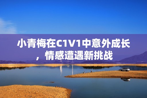 小青梅在C1V1中意外成长，情感遭遇新挑战