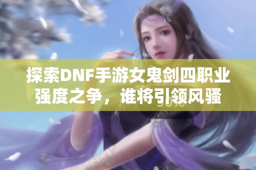 探索DNF手游女鬼剑四职业强度之争，谁将引领风骚
