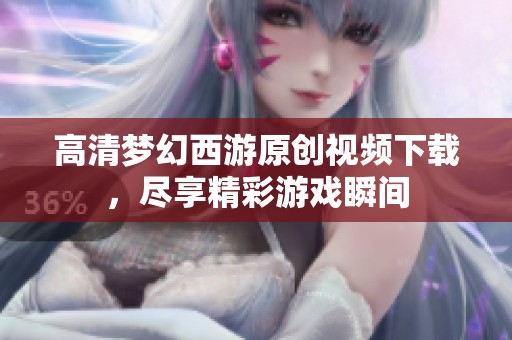 高清梦幻西游原创视频下载，尽享精彩游戏瞬间