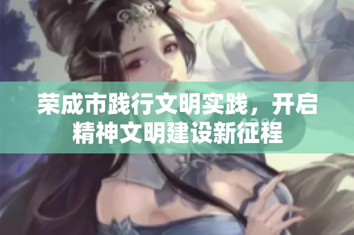 荣成市践行文明实践，开启精神文明建设新征程