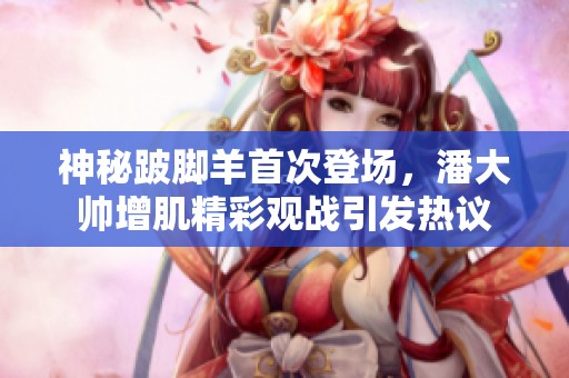 神秘跛脚羊首次登场，潘大帅增肌精彩观战引发热议
