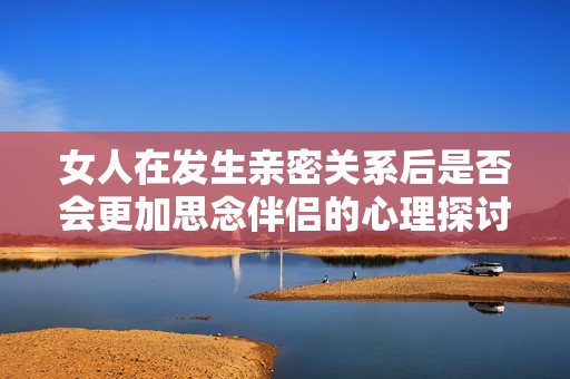 女人在发生亲密关系后是否会更加思念伴侣的心理探讨