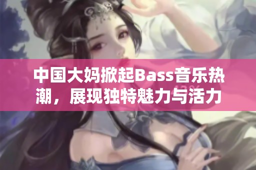 中国大妈掀起Bass音乐热潮，展现独特魅力与活力