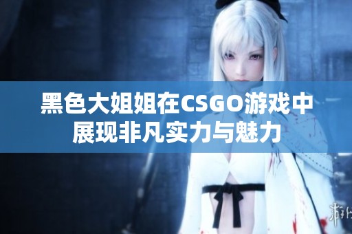 黑色大姐姐在CSGO游戏中展现非凡实力与魅力