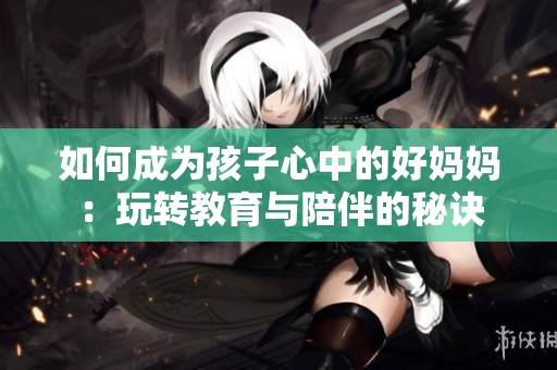 如何成为孩子心中的好妈妈：玩转教育与陪伴的秘诀