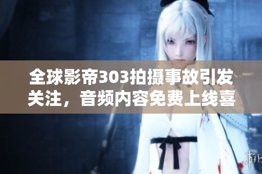 全球影帝303拍摄事故引发关注，音频内容免费上线喜马拉雅手机版