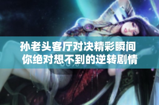 孙老头客厅对决精彩瞬间 你绝对想不到的逆转剧情