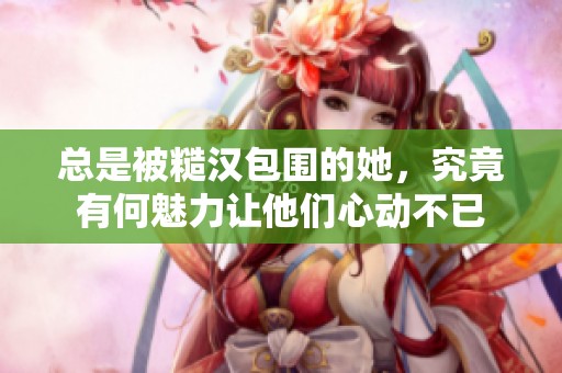 总是被糙汉包围的她，究竟有何魅力让他们心动不已