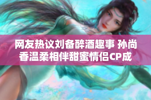 网友热议刘备醉酒趣事 孙尚香温柔相伴甜蜜情侣CP成焦点