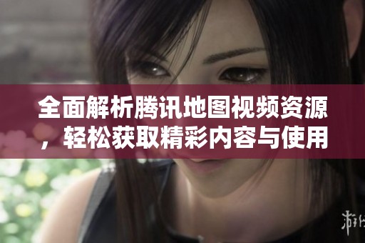 全面解析腾讯地图视频资源，轻松获取精彩内容与使用技巧