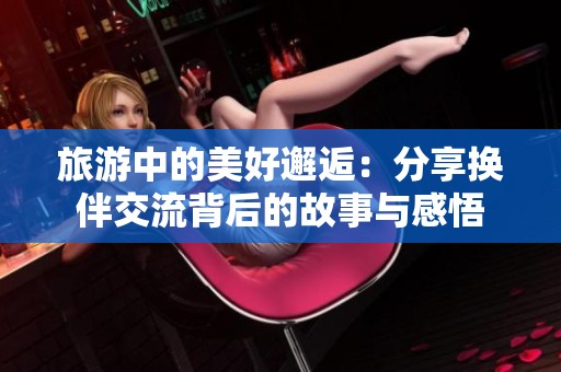 旅游中的美好邂逅：分享换伴交流背后的故事与感悟