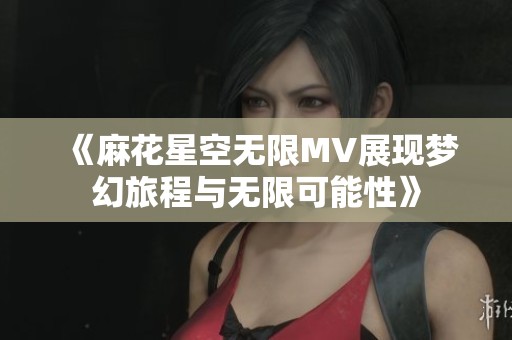《麻花星空无限MV展现梦幻旅程与无限可能性》