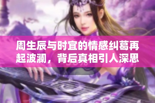 周生辰与时宜的情感纠葛再起波澜，背后真相引人深思