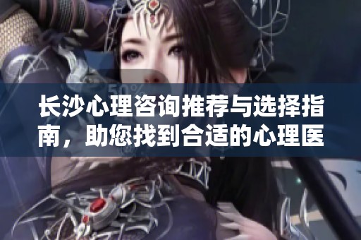 长沙心理咨询推荐与选择指南，助您找到合适的心理医生