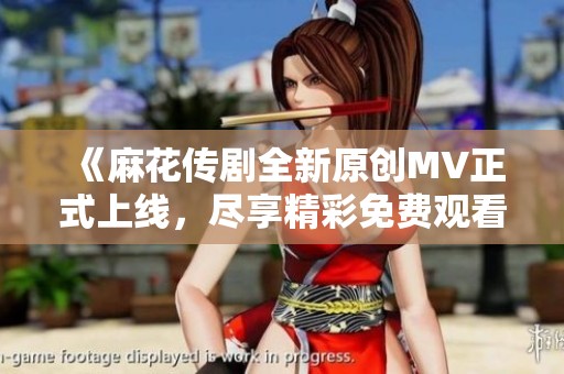 《麻花传剧全新原创MV正式上线，尽享精彩免费观看体验》