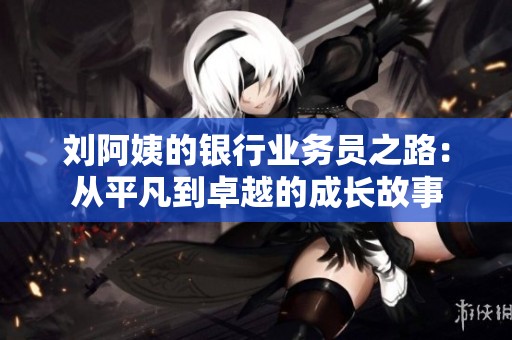 刘阿姨的银行业务员之路：从平凡到卓越的成长故事