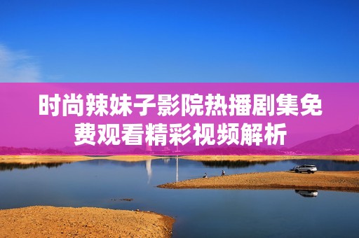 时尚辣妹子影院热播剧集免费观看精彩视频解析