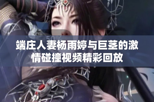 端庄人妻杨雨婷与巨茎的激情碰撞视频精彩回放