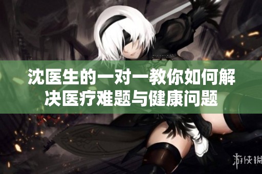 沈医生的一对一教你如何解决医疗难题与健康问题