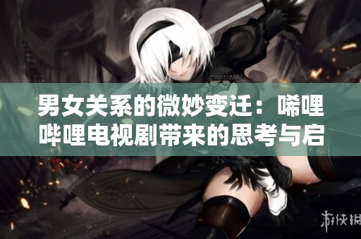 男女关系的微妙变迁：唏哩哔哩电视剧带来的思考与启示