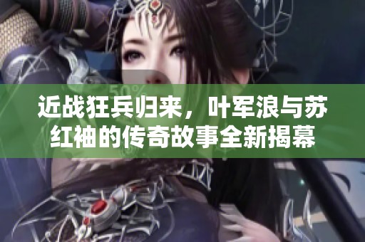 近战狂兵归来，叶军浪与苏红袖的传奇故事全新揭幕