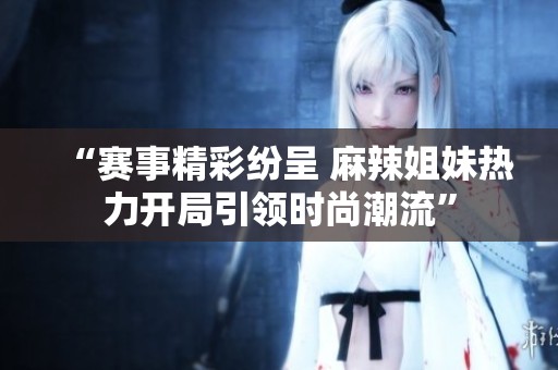 “赛事精彩纷呈 麻辣姐妹热力开局引领时尚潮流”