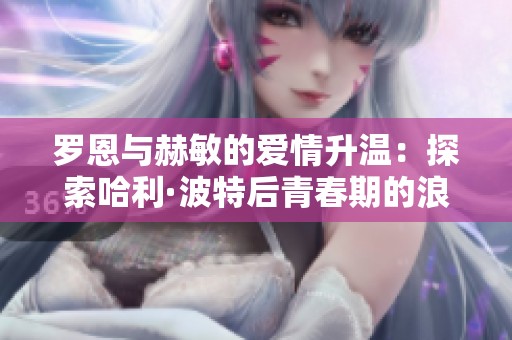 罗恩与赫敏的爱情升温：探索哈利·波特后青春期的浪漫故事
