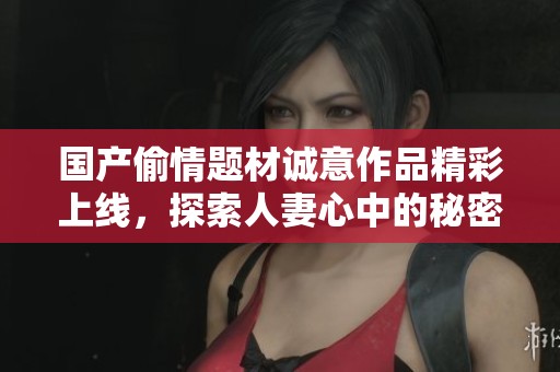 国产偷情题材诚意作品精彩上线，探索人妻心中的秘密