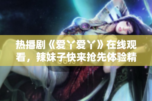 热播剧《爱丫爱丫》在线观看，辣妹子快来抢先体验精彩剧情！